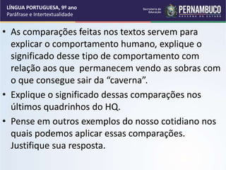 • As comparações feitas nos textos servem para
explicar o comportamento humano, explique o
significado desse tipo de comportamento com
relação aos que permanecem vendo as sobras com
o que consegue sair da “caverna”.
• Explique o significado dessas comparações nos
últimos quadrinhos do HQ.
• Pense em outros exemplos do nosso cotidiano nos
quais podemos aplicar essas comparações.
Justifique sua resposta.
LÍNGUA PORTUGUESA, 9º ano
Paráfrase e Intertextualidade
 