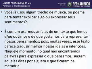 • Você já usou algum trecho de música, ou poema
para tentar explicar algo ou expressar seus
sentimentos?
• É comum usarmos as falas de um texto que lemos
e/ou ouvimos e de que gostamos para representar
nossos pensamentos; pois, muitas vezes, esse texto
parece traduzir melhor nossas ideias e intenções.
Naquele momento, no qual não encontramos
palavras para expressar o que pensamos, surgem
aquelas ditas por alguém e que ficaram na
memória.
LÍNGUA PORTUGUESA, 9º ano
Paráfrase e Intertextualidade
 