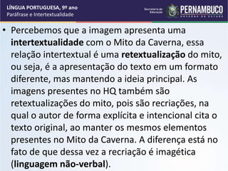 • Percebemos que a imagem apresenta uma
intertextualidade com o Mito da Caverna, essa
relação intertextual é uma retextualização do mito,
ou seja, é a apresentação do texto em um formato
diferente, mas mantendo a ideia principal. As
imagens presentes no HQ também são
retextualizações do mito, pois são recriações, na
qual o autor de forma explícita e intencional cita o
texto original, ao manter os mesmos elementos
presentes no Mito da Caverna. A diferença está no
fato de que dessa vez a recriação é imagética
(linguagem não-verbal).
LÍNGUA PORTUGUESA, 9º ano
Paráfrase e Intertextualidade
 