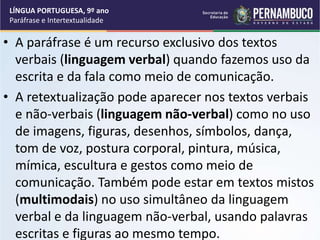 • A paráfrase é um recurso exclusivo dos textos
verbais (linguagem verbal) quando fazemos uso da
escrita e da fala como meio de comunicação.
• A retextualização pode aparecer nos textos verbais
e não-verbais (linguagem não-verbal) como no uso
de imagens, figuras, desenhos, símbolos, dança,
tom de voz, postura corporal, pintura, música,
mímica, escultura e gestos como meio de
comunicação. Também pode estar em textos mistos
(multimodais) no uso simultâneo da linguagem
verbal e da linguagem não-verbal, usando palavras
escritas e figuras ao mesmo tempo.
LÍNGUA PORTUGUESA, 9º ano
Paráfrase e Intertextualidade
 