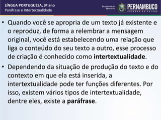 • Quando você se apropria de um texto já existente e
o reproduz, de forma a relembrar a mensagem
original, você está estabelecendo uma relação que
liga o conteúdo do seu texto a outro, esse processo
de criação é conhecido como intertextualidade.
• Dependendo da situação de produção do texto e do
contexto em que ela está inserida, a
intertextualidade pode ter funções diferentes. Por
isso, existem vários tipos de intertextualidade,
dentre eles, existe a paráfrase.
LÍNGUA PORTUGUESA, 9º ano
Paráfrase e Intertextualidade
 