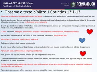 • Observe o texto bíblico: 1 Coríntios 13:1-13
LÍNGUA PORTUGUESA, 9º ano
Paráfrase e Intertextualidade
Ainda que eu falasse as línguas dos homens e dos anjos, e não tivesse amor, seria como o metal que soa ou como o sino que tine.
E ainda que tivesse o dom de profecia, e conhecesse todos os mistérios e toda a ciência, e ainda que tivesse toda a fé, de maneira
tal que transportasse os montes, e não tivesse amor, nada seria.
E ainda que distribuísse toda a minha fortuna para sustento dos pobres, e ainda que entregasse o meu corpo para ser queimado, e
não tivesse amor, nada disso me aproveitaria.
O amor é sofredor, é benigno; o amor não é invejoso; o amor não trata com leviandade, não se ensoberbece.
Não se porta com indecência, não busca os seus interesses, não se irrita, não suspeita mal;
Não folga com a injustiça, mas folga com a verdade;
Tudo sofre, tudo crê, tudo espera, tudo suporta.
O amor nunca falha; mas havendo profecias, serão aniquiladas; havendo línguas, cessarão; havendo ciência, desaparecerá;
Porque, em parte, conhecemos, e em parte profetizamos;
Mas, quando vier o que é perfeito, então o que o é em parte será aniquilado.
Quando eu era menino, falava como menino, sentia como menino, discorria como menino, mas, logo que cheguei a ser homem,
acabei com as coisas de menino.
Porque agora vemos por espelho em enigma, mas então veremos face a face; agora conheço em parte, mas então conhecerei
como também sou conhecido.
Agora, pois, permanecem a fé, a esperança e o amor, estes três, mas o maior destes é o amor.
 