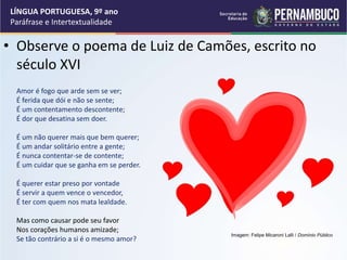 • Observe o poema de Luiz de Camões, escrito no
século XVI
Amor é fogo que arde sem se ver;
É ferida que dói e não se sente;
É um contentamento descontente;
É dor que desatina sem doer.
É um não querer mais que bem querer;
É um andar solitário entre a gente;
É nunca contentar-se de contente;
É um cuidar que se ganha em se perder.
É querer estar preso por vontade
É servir a quem vence o vencedor,
É ter com quem nos mata lealdade.
Mas como causar pode seu favor
Nos corações humanos amizade;
Se tão contrário a si é o mesmo amor?
LÍNGUA PORTUGUESA, 9º ano
Paráfrase e Intertextualidade
Imagem: Felipe Micaroni Lalli / Domínio Público
 