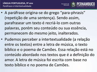 • A paráfrase origina-se do grego “para-phrasis”
(repetição de uma sentença). Sendo assim,
parafrasear um texto é recriá-lo com outras
palavras, porém seu conteúdo ou sua essência,
permanecem do mesmo jeito, inalterados.
• Pudemos perceber a intertextualidade (a relação
entre os textos) entre a letra de música, o texto
bíblico e o poema de Camões. Essa relação está no
conteúdo abordado nos textos que é a definição do
amor. A letra de música foi escrita com base no
texto bíblico e no poema de Camões.
LÍNGUA PORTUGUESA, 9º ano
Paráfrase e Intertextualidade
 