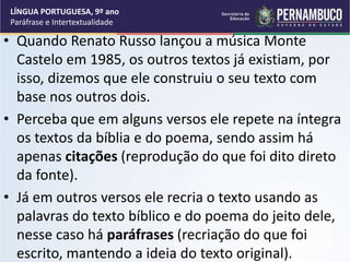 • Quando Renato Russo lançou a música Monte
Castelo em 1985, os outros textos já existiam, por
isso, dizemos que ele construiu o seu texto com
base nos outros dois.
• Perceba que em alguns versos ele repete na íntegra
os textos da bíblia e do poema, sendo assim há
apenas citações (reprodução do que foi dito direto
da fonte).
• Já em outros versos ele recria o texto usando as
palavras do texto bíblico e do poema do jeito dele,
nesse caso há paráfrases (recriação do que foi
escrito, mantendo a ideia do texto original).
LÍNGUA PORTUGUESA, 9º ano
Paráfrase e Intertextualidade
 