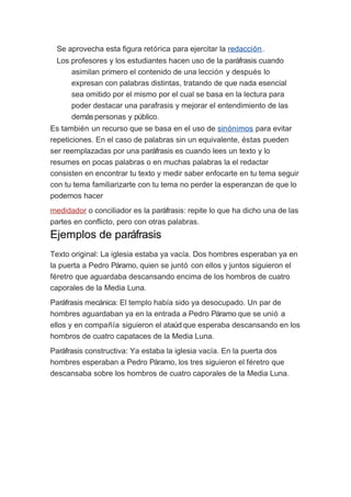 Se aprovecha esta figura retórica para ejercitar la redacción.
Los profesores y los estudiantes hacen uso de la paráfrasis cuando
asimilan primero el contenido de una lección y después lo
expresan con palabras distintas, tratando de que nada esencial
sea omitido por el mismo por el cual se basa en la lectura para
poder destacar una parafrasis y mejorar el entendimiento de las
demás personas y público.
Es también un recurso que se basa en el uso de sinónimos para evitar
repeticiones. En el caso de palabras sin un equivalente, éstas pueden
ser reemplazadas por una paráfrasis es cuando lees un texto y lo
resumes en pocas palabras o en muchas palabras la el redactar
consisten en encontrar tu texto y medir saber enfocarte en tu tema seguir
con tu tema familiarizarte con tu tema no perder la esperanzan de que lo
podemos hacer
medidador o conciliador es la paráfrasis: repite lo que ha dicho una de las
partes en conflicto, pero con otras palabras.

Ejemplos de paráfrasis
Texto original: La iglesia estaba ya vacía. Dos hombres esperaban ya en
la puerta a Pedro Páramo, quien se juntó con ellos y juntos siguieron el
féretro que aguardaba descansando encima de los hombros de cuatro
caporales de la Media Luna.
Paráfrasis mecánica: El templo había sido ya desocupado. Un par de
hombres aguardaban ya en la entrada a Pedro Páramo que se unió a
ellos y en compañía siguieron el ataúd que esperaba descansando en los
hombros de cuatro capataces de la Media Luna.
Paráfrasis constructiva: Ya estaba la iglesia vacía. En la puerta dos
hombres esperaban a Pedro Páramo, los tres siguieron el féretro que
descansaba sobre los hombros de cuatro caporales de la Media Luna.

 