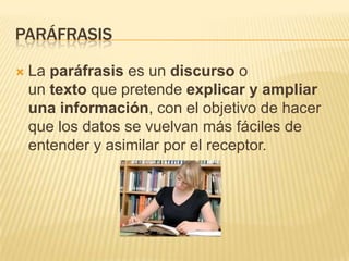 PARÁFRASIS
 La paráfrasis es un discurso o
un texto que pretende explicar y ampliar
una información, con el objetivo de hacer
que los datos se vuelvan más fáciles de
entender y asimilar por el receptor.
 