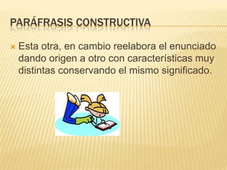 PARÁFRASIS CONSTRUCTIVA
 Esta otra, en cambio reelabora el enunciado
dando origen a otro con características muy
distintas conservando el mismo significado.
 