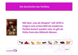 Die Geschichte des Parfüms




  Mit dem „Eau de Hongrie“ soll 1370 in 
  Ungarn zum ersten Mal ein modernes 
  Parfüm kreiert worden sein. Es gilt als 
  frühe Form des Kölnisch Wasser.




                                             Seite 11
 