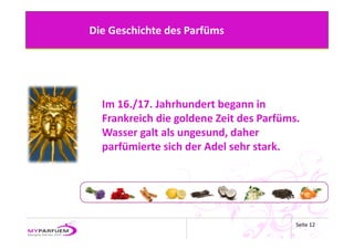 Die Geschichte des Parfüms




  Im 16./17. Jahrhundert begann in 
  Frankreich die goldene Zeit des Parfüms. 
  Wasser galt als ungesund, daher 
  parfümierte sich der Adel sehr stark.




                                         Seite 12
 