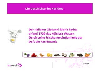 Die Geschichte des Parfüms




  Der Italiener Giovanni Maria Farina
  erfand 1709 das Kölnisch Wasser. 
  Durch seine Frische revolutionierte der 
  Duft die Parfümwelt.




                                             Seite 14
 