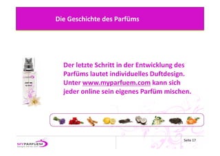 Die Geschichte des Parfüms




  Der letzte Schritt in der Entwicklung des 
  Parfüms lautet individuelles Duftdesign.
  Unter www.myparfuem.com kann sich 
  jeder online sein eigenes Parfüm mischen.




                                         Seite 17
 