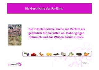 Die Geschichte des Parfüms




  Die mittelalterliche Kirche sah Parfüm als 
  gefährlich für die Sitten an. Daher gingen 
  Gebrauch und das Wissen darum zurück. 




                                          Seite 7
 