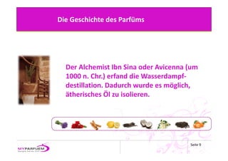 Die Geschichte des Parfüms




  Der Alchemist Ibn Sina oder Avicenna (um 
  1000 n. Chr.) erfand die Wasserdampf‐
  destillation. Dadurch wurde es möglich, 
  ätherisches Öl zu isolieren.




                                        Seite 9
 