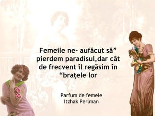 Femeile ne- aufăcut să”
pierdem paradisul,dar cât
 de frecvent îl regăsim în
       “braţele lor

       Parfum de femeie
        Itzhak Perlman
 