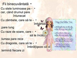 :Fii binecuvântată •
Cu stele luminoase pe - •
cer, când drumul pare
;         ȋntunecat
Cu zâmbete, care să te - •
                         ȋmbărbăteze când drumul
;pare lung
Cu raze de soare, care - •
                      să te ȋncălzească când
;lumea pare rece
Cu dragoste, care să te - •
                    ȋmbrățişeze când se
.termină fiecare zi
 