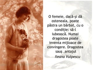 O femeie, dacă-şi dă
   osteneala, poate
păstra un bărbat, cu o
     condiţie: să-l
   iubească. Numai
   dragostea poate
 inventa mijloace de
convingere. Dragostea
      sauş .antajul
     Ileana Vulpescu
 