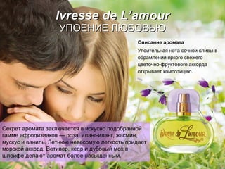 Ivresse de L’amour УПОЕНИЕ   ЛЮБОВЬЮ Описание аромата Упоительная нота сочной   сливы   в обрамлении   яркого свежего цветочно-фруктового аккорда открывает композицию. Секрет аромата заключается в искусно подобранной  гамме афродизиаков  —  роза, иланг-иланг, жасмин, мускус и ваниль.   Летнюю невесомую легкость придает морской аккорд.   Ветивер, кедр и дубовый мох в шлейфе делают аромат более насыщенным.   