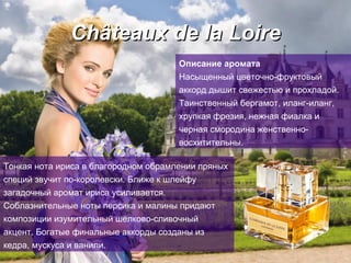C hâteau x   de   la Loire Описание аромата Насыщенный цветочно - фруктовый   аккорд дышит свежестью и прохладой.   Таинственный бергамот, иланг-иланг, хрупкая   фрезия, нежная фиалка и черная смородина   женственно-восхитительны. Тонкая нота ириса в благородном обрамлении пряных специй звучит по-королевски. Ближе к шлейфу загадочный аромат ириса усиливается.   Соблазнительные ноты персика и малины придают   композиции изумительный шелково-сливочный   акцент.   Богатые финальные аккорды созданы из кедра, мускуса и ванили.   