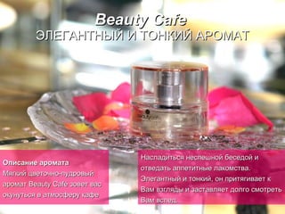 Beauty Cafe   ЭЛЕГАНТНЫЙ И ТОНКИЙ АРОМАТ Описание аромата Мягкий цветочно-пудровый аромат Beauty Café зовет вас окунуться в атмосферу кафе   Насладиться неспешной беседой и отведать аппетитные   лакомства.   Элегантный и тонкий, он притягивает к Вам взгляды и заставляет долго смотреть Вам вслед… 