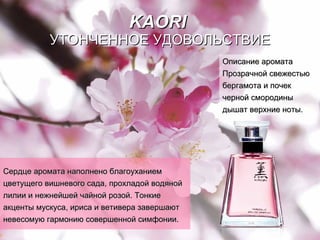 KAORI   УТОНЧЕННОЕ УДОВОЛЬСТВИЕ Сердце аромата наполнено благоуханием цветущего вишневого сада, прохладой водяной лилии и нежнейшей чайной розой.   Тонкие акценты мускуса, ириса и ветивера завершают невесомую гармонию совершенной   симфонии. Описание аромата Прозрачной свежестью   бергамота   и почек   черной смородины   дышат   верхние ноты. 