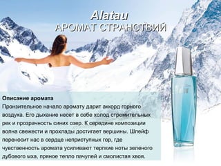 Alatau   АРОМАТ СТРАНСТВИЙ Описание аромата Пронзительное начало аромату дарит аккорд горного   воздуха. Его дыхание несет в себе холод стремительных   рек и прозрачность синих озер.   К середине композиции волна свежести и прохлады   достигает вершины.   Шлейф переносит нас в сердце неприступных гор, где   чувственность аромата усиливают терпкие ноты зеленого   дубового мха, пряное тепло пачулей и смолистая хвоя. 