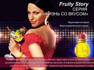 Fruity Story СЕРИЯ  «ЖИЗНЬ СО ВКУСОМ» Фруктовая история Игра изумительного вкуса. От легкой кислинки смородины и зеленого яблока к фруктовой сладости манго и   личи.   От дуновения морского бриза к цветочному буйству магнолий.   И в финале ароматная малина нагретая   жаркими солнечными лучами. Изумительный   малиново-персиковый шлейф. 