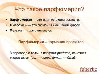 Что такое парфюмерия? Парфюмерия  — это один из видов искусств. Живопись  — это гармония смешения красок. Музыка  — гармония звука. Парфюмерия –  гармония ароматов. В переводе с латыни парфюм  ( perfume )  озночает   «через дым»  (per — через, fumum — дым). 