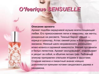 O ’ feerique   SENSUELLE Описание аромата Аромат подобен вкрадчивой музыке всепоглощающей  любви. Его прикосновения легки и невесомы, как мечты, рожденные на рассвете.   Темный бархат специй — корица и шоколад. Атлас свежей розы и благоухающего   жасмина. Нежный шелк несравненного, роскошного иланг-иланга   и скромной жимолости. Мягкий пух ванили и белых лепестков.   Аромат околдовывает, очаровывает и уводит за собой, в объятия летних грез.   Любовный эликсир приправлен спелыми ягодами и фруктами. Сладкая малина и пикантный ананас изящно дополняются пряными нотами сандалового   дерева   и кардамона. 