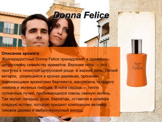 Donna Felice Описание аромата Жизнерадостный Donna Felice принадлежит к древесно-цитрусовому семейству ароматов.   Верхние ноты   — это прогулка в тенистой цитрусовой роще  в   жаркий день. Легкий ветерок,  резвящийся в кронах   деревьев, пронизан освежающими ароматами бергамота, мандарина, сладкого лимона и зеленых листьев.   В ноте сердца — тепло солнечных лучей, пробивающихся сквозь свежую зелень. Так звучат ландыш, роза, бархатцы, оставляя в шлейфе сладкую истому, которую придают композиции   ветивер, тиковое дерево и амбро-мускусный аккорд.  