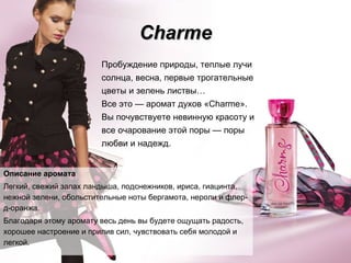 Charme Описание аромата Легкий, свежий запах ландыша, подснежников, ириса, гиацинта, нежной зелени, обольстительные ноты бергамота, нероли и флер-д-оранжа. Благодаря этому аромату весь день вы будете ощущать радость, хорошее настроение и прилив сил, чувствовать себя молодой и легкой. Пробуждение природы, теплые лучи солнца, весна, первые трогательные цветы и зелень листвы…  Все это  —  аромат духов «Charme». Вы почувствуете невинную красоту и все очарование этой поры  —  поры любви и надежд. 