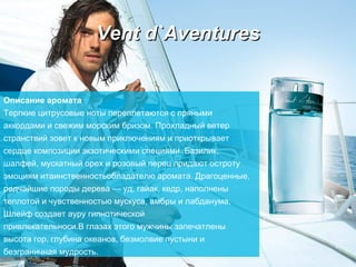 Vent d`Aventures Описание аромата Терпкие цитрусовые ноты переплетаются с пряными   аккордами и свежим морским бризом. Прохладный ветер странствий зовет к новым приключениям и приоткрывает сердце композиции экзотическими   специями. Базилик, шалфей, мускатный орех и розовый перец придают остроту эмоциям итаинственностьобладателю аромата.   Драгоценные, редчайшие породы дерева — уд, гайак, кедр, наполнены теплотой и чувственностью мускуса, амбры и лабданума. Шлейф создает ауру гипнотической  привлекательноси.В глазах этого мужчины запечатлены высота гор, глубина океанов, безмолвие пустыни и безграничная мудрость. 