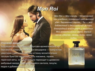 Mon Roi Описание аромата Бодрящие аккорды свежих фруктово-ароматических нот: бергамота, лаванды, ананаса и мандарина — прекрасная увертюра к цветочно-пряному оттенку восхитительно теплым букетом сердечной   ноты жасмина, герани, перечной мяты, который изящно переходит в древесно-амбровый аккорд, переливающийся сантала, пачули, кедра и дубового   мха. Mon Roi — Мой король… Отмеченный при рождении, сознающий свой высокий удел, дарованный свыше…   Ты — мой доблестный и   бесстрашный рыцарь, благородный властитель и защитник. Мой романтический   герой, верный своим идеалам, своему   долгу, своей любви. 
