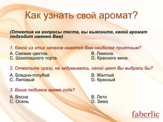 Как узнать  свой  аромат? (Ответив на вопросы теста, вы выясните, какой аромат   подходит именно Вам) 1. Какой из этих запахов кажется Вам наиболее приятным? А. Свежих цветов.   B. Лимона. C. Шоколадного торта.   D. Красного вина. 2. Ответьте сразу, не задумываясь, какой цвет Вы выбрали бы? А. Бледно-голубой B. Желтый C. Лиловый D. Красный 3. Ваше любимое время года? А. Весна B. Лето C. Осень D. Зима 
