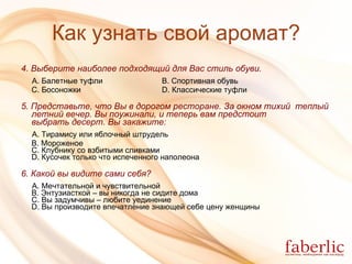 Как узнать свой аромат? 4.  Выберите наиболее подходящий для Вас стиль обуви. А. Балетные туфли B. Спортивная обувь C. Босоножки D. Классические туфли 5. Представьте, что Вы в дорогом ресторане. За окном тихий  теплый   летний вечер. Вы поужинали, и теперь вам предстоит выбрать десерт.   Вы закажите: А. Тирамису или яблочный штрудель B. Мороженое C. Клубнику со взбитыми сливками D. Кусочек только что испеченного наполеона 6. Какой вы видите сами себя? А. Мечтательной и чувствительной  B. Энтузиасткой – вы никогда не сидите дома C. Вы задумчивы – любите уединение D. Вы производите впечатление знающей себе цену женщины 