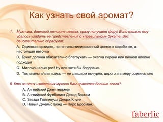 Как узнать свой аромат? Мужчина, дарящий женщине цветы, сразу получает фору!   Если только ему удалось угадать ее представления о «правильном» букете. Вас   действительно обрадуют: А.  Одинокая орхидея, но не гильятинированный цветок в коробочке, а настоящая веточка В.  Букет должен обязательно благоухать — охапка сирени или пионов вполне подходит С.  Миллион алых роз! Ну или хотя бы бордовых. D.  Тюльпаны и/или ирисы — не слишком вычурно, дорого и в меру оригинально 8. Кто из этих известных мужчин Вам нравится больше всего?   А. Английский Джентельмен    В. Английский Футболист Девид Бэкхам   C. Звезда Голливуда Джорж Клуни   D. Новый Джеймс Бонд — Пирс Бросман. 