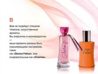 Вам не подойдут слишком  тяжелые, искусcтвенные ароматы.  Вы энергичны и жизнерадостны —  ваши ароматы должны быть  поднимающими настроение, такие  как  « Donna Felice » , или  очаровательные как  « Charme » . 