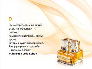 Вы — королева, и не важно,  была ли  « коронация » , поэтому  вам нужен шикарный, яркий аромат, который будет поддерживать  Вашу уверенность в себе. Шикарный аромат  « Chateaux de la Loire » . 