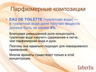 Парфюмерные композиции EAU DE TOILETTE  (туалетная вода)  —  в туалетной воде доля пахучих веществ  должна быть не менее  4% . Благодаря уменьшенной доле концентрата, туалетная вода «звучит» сдержаннее и легче,  чем парфюмерная вода и духи.  Поэтому она идеально подходит для повседневного применения.  Многие ароматы существуют только в этой концентрации. 