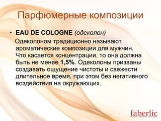 Парфюмерные композиции EAU DE COLOGNE   (одеколон)   Одеколоном традиционно называют ароматические композиции для мужчин .   Что касается концентрации, то она должна быть не менее  1,5% . Одеколоны призваны создавать ощущение чистоты и свежести длительное время, при этом без негативного воздействия на окружающих. 
