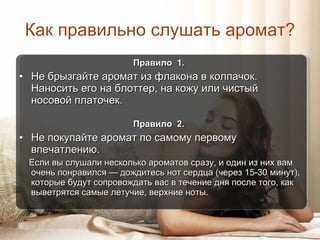 Как правильно слушать аромат ? Правило  1.  Не брызгайте аромат из флакона в колпачок.  Наносить его на блоттер, на кожу или чистый  носовой платочек. Правило  2.  Не покупайте аромат по самому первому впечатлению. Если вы слушали несколько ароматов сразу, и один из них вам очень понравился  —  дождитесь нот сердца (через 15-30 минут), которые будут сопровождать вас в течение дня после того, как выветрятся самые летучие, верхние ноты. 