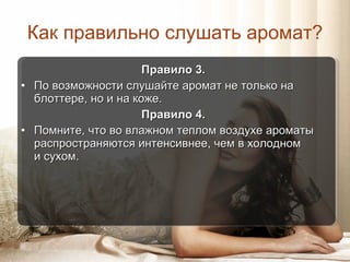 Как правильно слушать аромат ? Правило  3 .  По возможности слушайте аромат не только на блоттере, но и на коже. Правило  4 .  Помните, что во влажном теплом воздухе ароматы распространяются интенсивнее, чем в холодном  и сухом. 