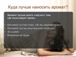 Куда лучше наносить аромат? Аромат лучше всего «звучит» там,  где пульсирует кровь: Кистевой сустав  (там, где мы меряем пульс) Локтевой сустав  (внутренняя сторона) За ушами Впадинка на груди 