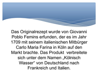 Das Originalrezept wurde von Giovanni
Poblo Femins erfunden, der es im Jahr
1709 mit seinem italienischen Mitbürger
Carlo Maria Farina in Köln auf den
Markt brachte. Das Produkt verbreitete
sich unter dem Namen „Kölnisch
Wasser“ von Deutschland nach
Frankreich und Italien.
 