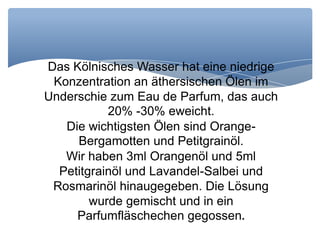 Das Kölnisches Wasser hat eine niedrige
Konzentration an äthersischen Ölen im
Underschie zum Eau de Parfum, das auch
20% -30% eweicht.
Die wichtigsten Ölen sind Orange-
Bergamotten und Petitgrainöl.
Wir haben 3ml Orangenöl und 5ml
Petitgrainöl und Lavandel-Salbei und
Rosmarinöl hinaugegeben. Die Lösung
wurde gemischt und in ein
Parfumfläschechen gegossen.
 
