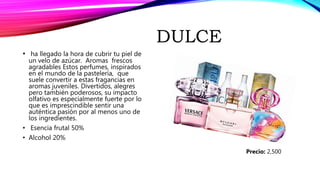 DULCE
• ha llegado la hora de cubrir tu piel de
un velo de azúcar. Aromas frescos
agradables Estos perfumes, inspirados
en el mundo de la pastelería, que
suele convertir a estas fragancias en
aromas juveniles. Divertidos, alegres
pero también poderosos, su impacto
olfativo es especialmente fuerte por lo
que es imprescindible sentir una
auténtica pasión por al menos uno de
los ingredientes.
• Esencia frutal 50%
• Alcohol 20%
Precio: 2,500
 