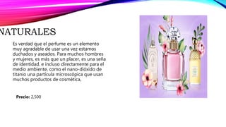 NATURALES
Es verdad que el perfume es un elemento
muy agradable de usar una vez estamos
duchados y aseados. Para muchos hombres
y mujeres, es más que un placer, es una seña
de identidad. e incluso directamente para el
medio ambiente, como el nano-dióxido de
titanio una partícula microscópica que usan
muchos productos de cosmética,
Precio: 2,500
 
