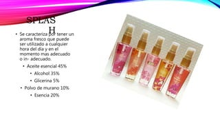 SPLAS
H• Se caracteriza por tener un
aroma fresco que puede
ser utilizado a cualquier
hora del día y en el
momento mas adecuado
o in- adecuado.
• Aceite esencial 45%
• Alcohol 35%
• Glicerina 5%
• Polvo de murano 10%
• Esencia 20%
 