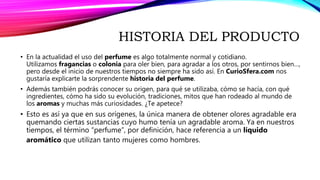 HISTORIA DEL PRODUCTO
• En la actualidad el uso del perfume es algo totalmente normal y cotidiano.
Utilizamos fragancias o colonia para oler bien, para agradar a los otros, por sentirnos bien…,
pero desde el inicio de nuestros tiempos no siempre ha sido así. En CurioSfera.com nos
gustaría explicarte la sorprendente historia del perfume.
• Además también podrás conocer su origen, para qué se utilizaba, cómo se hacía, con qué
ingredientes, cómo ha sido su evolución, tradiciones, mitos que han rodeado al mundo de
los aromas y muchas más curiosidades. ¿Te apetece?
• Esto es así ya que en sus orígenes, la única manera de obtener olores agradable era
quemando ciertas sustancias cuyo humo tenía un agradable aroma. Ya en nuestros
tiempos, el término “perfume”, por definición, hace referencia a un líquido
aromático que utilizan tanto mujeres como hombres.
 