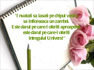 "Invatati sa lasati pe chipul vostru  sa infloreasca un zambet.  Este darul pe care-l oferiti aproapelui,  este darul pe care-l oferiti  intregului Univers!“ 